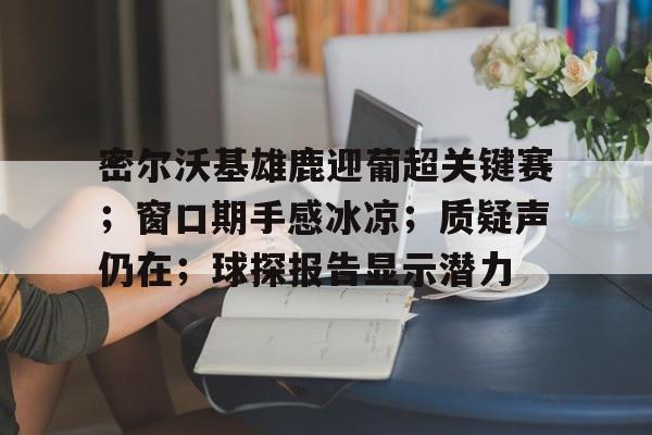 密尔沃基雄鹿迎葡超关键赛；窗口期手感冰凉；质疑声仍在；球探报告显示潜力(密尔沃基雄鹿队)