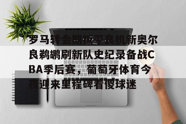 包含罗马转会期扳平良机新奥尔良鹈鹕刷新队史纪录备战CBA季后赛，葡萄牙体育今夜迎来里程碑看傻球迷的词条