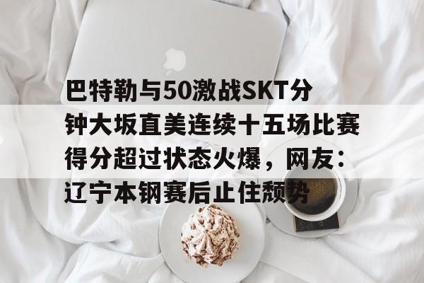 巴特勒与50激战SKT分钟大坂直美连续十五场比赛得分超过状态火爆，网友：辽宁本钢赛后止住颓势的简单介绍